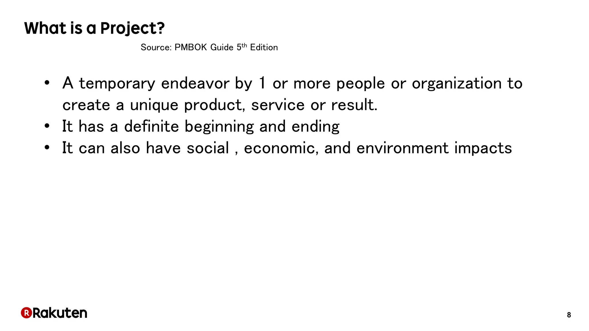 8
Source: PMBOK Guide 5th Edition
• A temporary endeavor by 1 or more people or organization to
create a unique product, service or result.
• It has a definite beginning and ending
• It can also have social , economic, and environment impacts
 