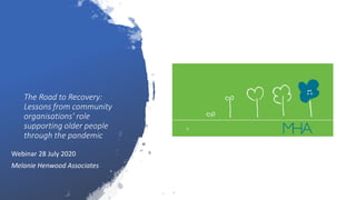 The Road to Recovery:
Lessons from community
organisations’ role
supporting older people
through the pandemic
Webinar 28 July 2020
Melanie Henwood Associates
 