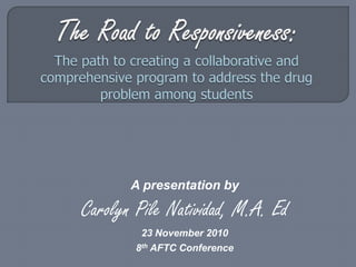 The Road to Responsiveness: The path to creating a collaborative and comprehensive program to address the drug problem among students A presentation by Carolyn Pile Natividad, M.A. Ed 23 November 2010 8th AFTC Conference 