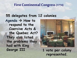 First Continental Congress (1774)
55 delegates from 12 colonies
Agenda  How to
respond to the
Coercive Acts &
the Quebec Act?
1 vote per colony
represented.
They also listed
the problems they
had with King
George III
 