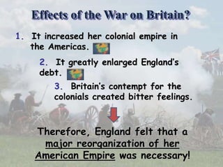 1. It increased her colonial empire in
the Americas.
2. It greatly enlarged England’s
debt.
3. Britain’s contempt for the
colonials created bitter feelings.
Therefore, England felt that a
major reorganization of her
American Empire was necessary!
Effects of the War on Britain?
 