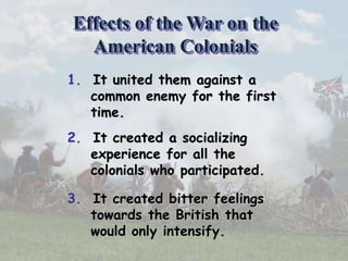 1. It united them against a
common enemy for the first
time.
2. It created a socializing
experience for all the
colonials who participated.
3. It created bitter feelings
towards the British that
would only intensify.
Effects of the War on the
American Colonials
 