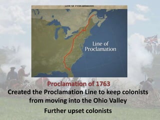 Proclamation of 1763
Created the Proclamation Line to keep colonists
from moving into the Ohio Valley
Further upset colonists
 