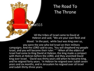 The Road To
The Throne
2Samuel5:1-5
1
All the tribes of Israel came to David at
Hebron and said, "We are your own flesh and
blood. 2
In the past, while Saul was king over us,
you were the one who led Israel on their military
campaigns. And the LORD said to you, 'You will shepherd my people
Israel, and you will become their ruler.' " 3
When all the elders of
Israel had come to King David at Hebron, the king made a compact
with them at Hebron before the LORD, and they anointed David
king over Israel. 4
David was thirty years old when he became king,
and he reigned forty years. 5
In Hebron he reigned over Judah seven
years and six months, and in Jerusalem he reigned over all Israel
and Judah thirty-three years.
 
