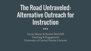The Road Untraveled:
Alternative Outreach for
Instruction
Carrie Moran & Rachel Mulvihill
Teaching & Engagement
University of Central Florida Libraries
 