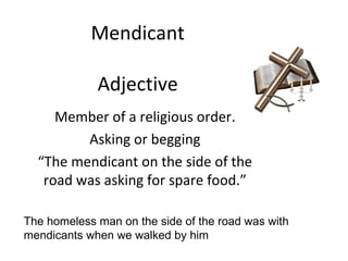 Mendicant Adjective Member of a religious order. Asking or begging “The mendicant on the side of the road was asking for spare food.” The homeless man on the side of the road was with mendicants when we walked by him 