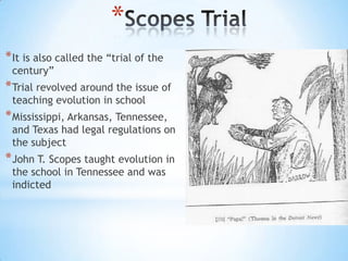 *
* It is also called the “trial of the
century”

* Trial revolved around the issue of
teaching evolution in school

* Mississippi, Arkansas, Tennessee,

and Texas had legal regulations on
the subject

* John T. Scopes taught evolution in
the school in Tennessee and was
indicted

 