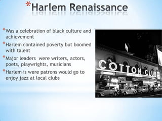 *
* Was a celebration of black culture and
achievement

* Harlem contained poverty but boomed
with talent

* Major leaders

were writers, actors,
poets, playwrights, musicians

* Harlem is were patrons would go to
enjoy jazz at local clubs

 
