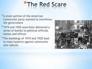 *
* A small portion of the American

Communist party wanted to overthrow
the government

* 1919 and 1920 anarchists delivered a
series of bombs to political officials
homes and offices

* The bombings of 1919 and 1920 lead
to mass hysteria against communist
and radicals

 