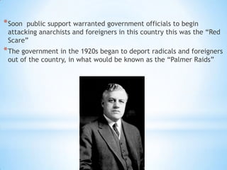* Soon

public support warranted government officials to begin
attacking anarchists and foreigners in this country this was the “Red
Scare”

* The government in the 1920s began to deport radicals and foreigners
out of the country, in what would be known as the “Palmer Raids”

 