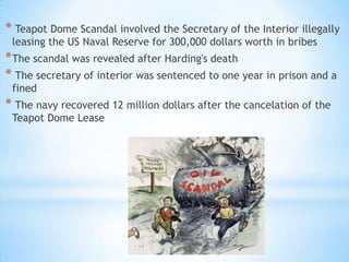 * Teapot Dome Scandal involved the Secretary of the Interior illegally
leasing the US Naval Reserve for 300,000 dollars worth in bribes

* The scandal was revealed after Harding's death
* The secretary of interior was sentenced to one year in prison and a
fined

* The navy recovered 12 million dollars after the cancelation of the
Teapot Dome Lease

 