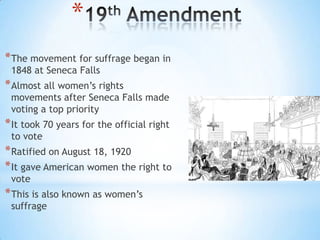 *
* The movement for suffrage began in
1848 at Seneca Falls

* Almost all women’s rights

movements after Seneca Falls made
voting a top priority

* It took 70 years for the official right
to vote

* Ratified on August 18, 1920
* It gave American women the right to
vote

* This is also known as women’s
suffrage

 