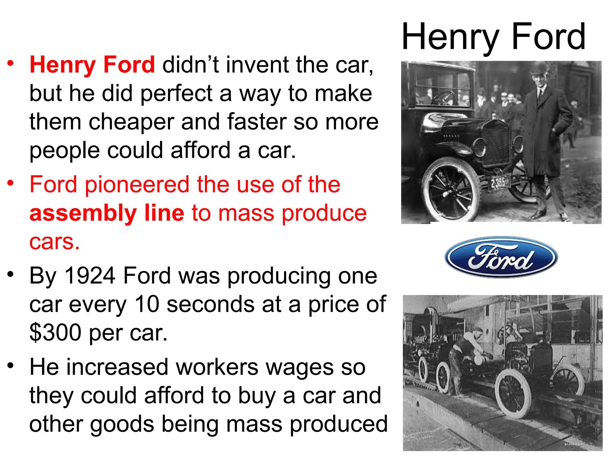 Henry Ford
• Henry Ford didn’t invent the car,
but he did perfect a way to make
them cheaper and faster so more
people could afford a car.
• Ford pioneered the use of the
assembly line to mass produce
cars.
• By 1924 Ford was producing one
car every 10 seconds at a price of
$300 per car.
• He increased workers wages so
they could afford to buy a car and
other goods being mass produced
 