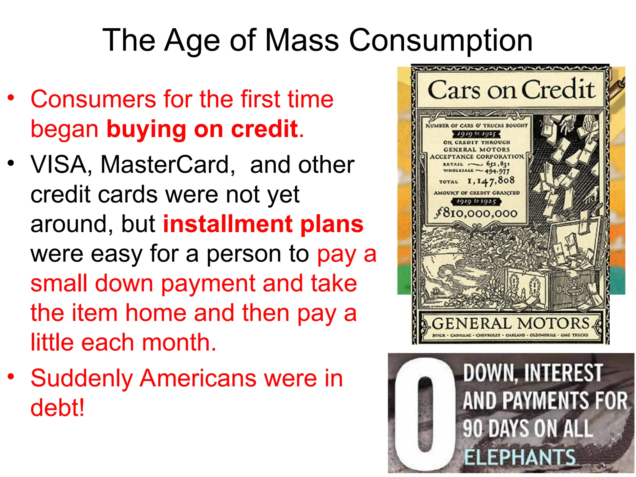 • Consumers for the first time
began buying on credit.
• VISA, MasterCard, and other
credit cards were not yet
around, but installment plans
were easy for a person to pay a
small down payment and take
the item home and then pay a
little each month.
• Suddenly Americans were in
debt!
The Age of Mass Consumption
 