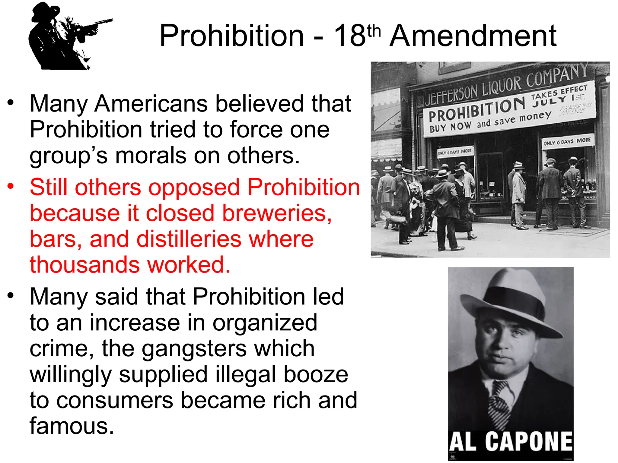 Prohibition - 18th
Amendment
• Many Americans believed that
Prohibition tried to force one
group’s morals on others.
• Still others opposed Prohibition
because it closed breweries,
bars, and distilleries where
thousands worked.
• Many said that Prohibition led
to an increase in organized
crime, the gangsters which
willingly supplied illegal booze
to consumers became rich and
famous.
 