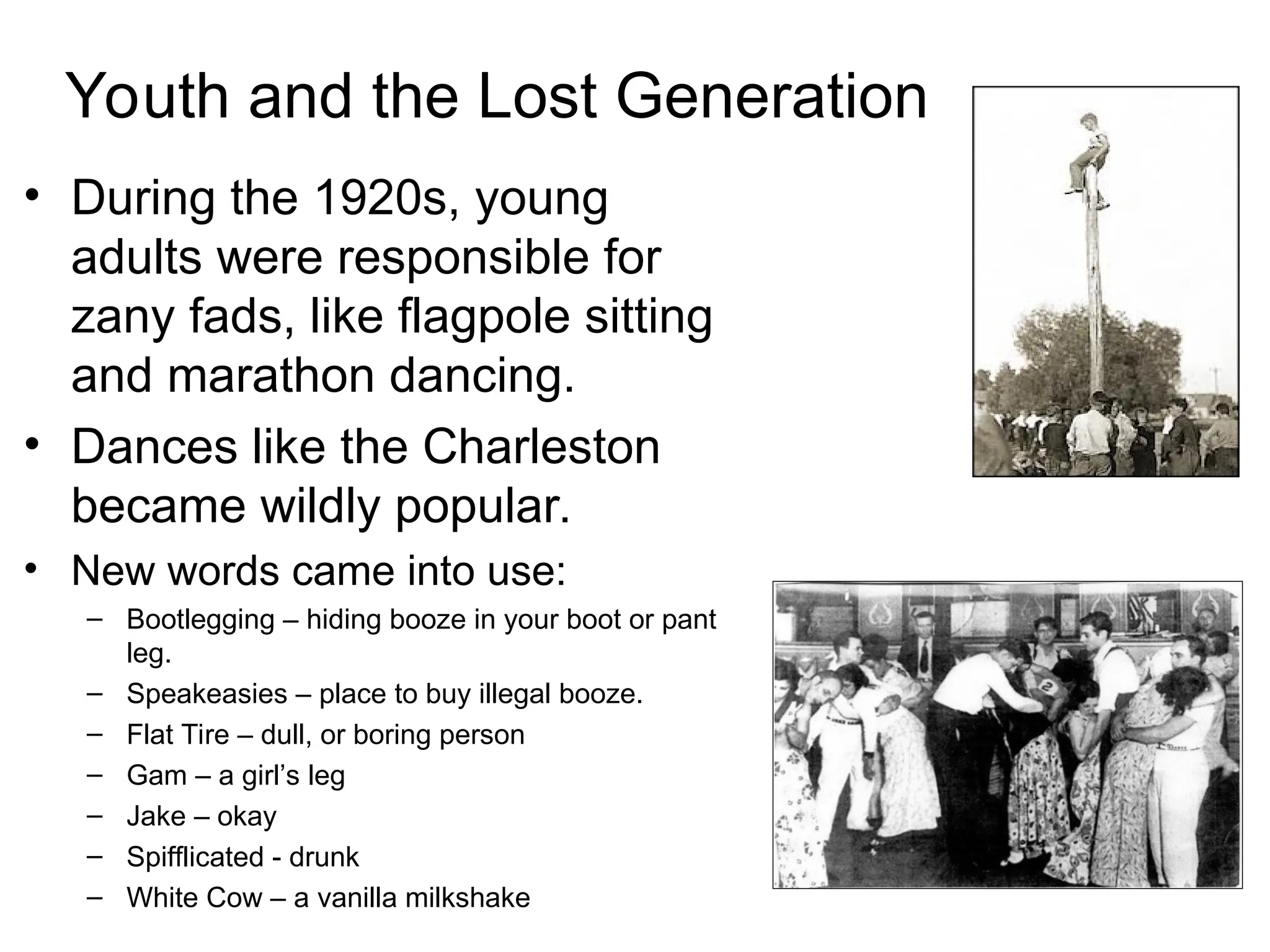 Youth and the Lost Generation
• During the 1920s, young
adults were responsible for
zany fads, like flagpole sitting
and marathon dancing.
• Dances like the Charleston
became wildly popular.
• New words came into use:
– Bootlegging – hiding booze in your boot or pant
leg.
– Speakeasies – place to buy illegal booze.
– Flat Tire – dull, or boring person
– Gam – a girl’s leg
– Jake – okay
– Spifflicated - drunk
– White Cow – a vanilla milkshake
 