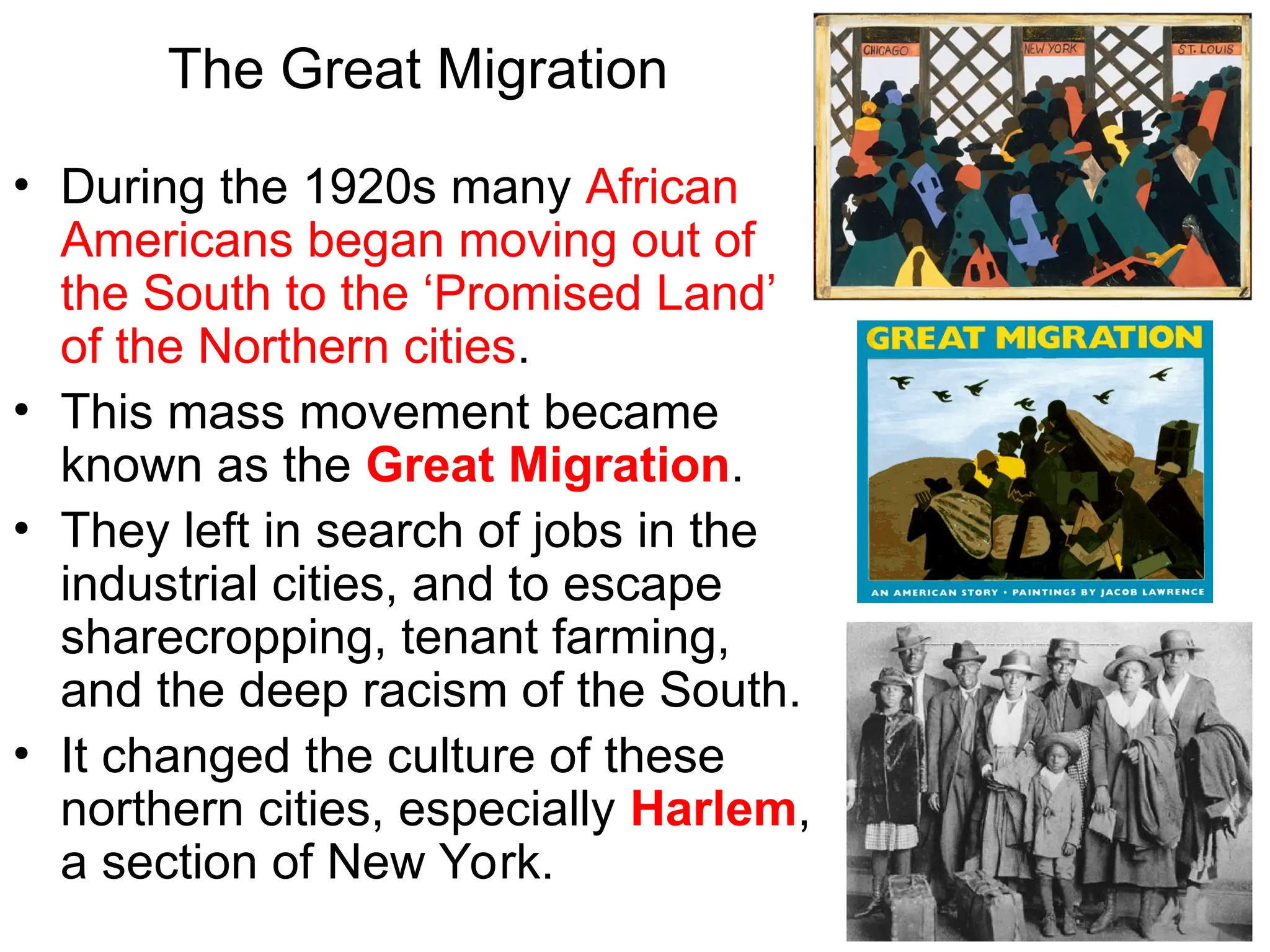 The Great Migration
• During the 1920s many African
Americans began moving out of
the South to the ‘Promised Land’
of the Northern cities.
• This mass movement became
known as the Great Migration.
• They left in search of jobs in the
industrial cities, and to escape
sharecropping, tenant farming,
and the deep racism of the South.
• It changed the culture of these
northern cities, especially Harlem,
a section of New York.
 