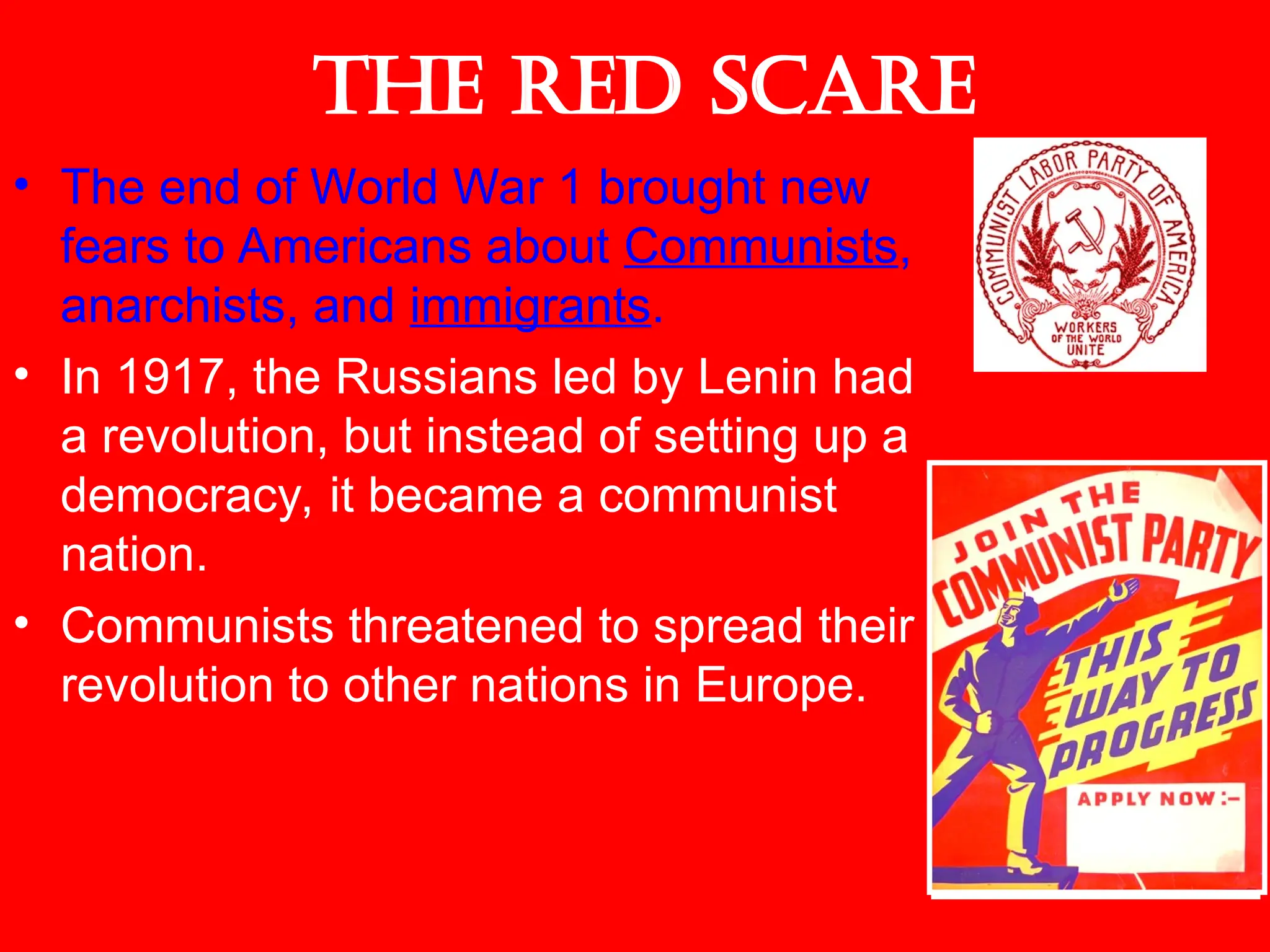 The Red Scare
• The end of World War 1 brought new
fears to Americans about Communists,
anarchists, and immigrants.
• In 1917, the Russians led by Lenin had
a revolution, but instead of setting up a
democracy, it became a communist
nation.
• Communists threatened to spread their
revolution to other nations in Europe.
 