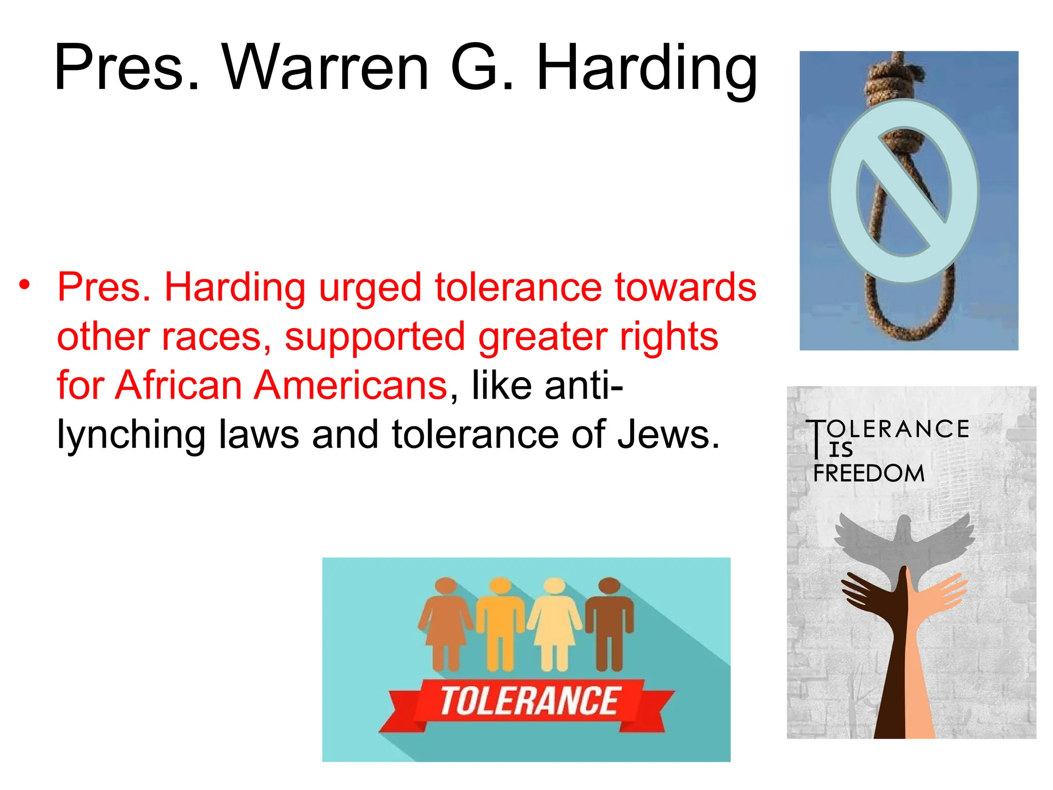 Pres. Warren G. Harding
• Pres. Harding urged tolerance towards
other races, supported greater rights
for African Americans, like anti-
lynching laws and tolerance of Jews.
 