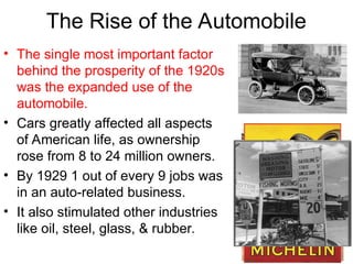 The Rise of the Automobile
• The single most important factor
behind the prosperity of the 1920s
was the expanded use of the
automobile.
• Cars greatly affected all aspects
of American life, as ownership
rose from 8 to 24 million owners.
• By 1929 1 out of every 9 jobs was
in an auto-related business.
• It also stimulated other industries
like oil, steel, glass, & rubber.
 