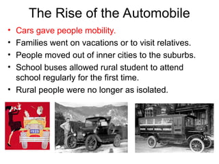 • Cars gave people mobility.
• Families went on vacations or to visit relatives.
• People moved out of inner cities to the suburbs.
• School buses allowed rural student to attend
school regularly for the first time.
• Rural people were no longer as isolated.
The Rise of the Automobile
 