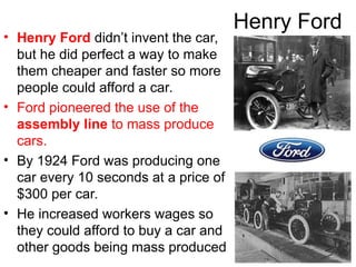 Henry Ford
• Henry Ford didn’t invent the car,
but he did perfect a way to make
them cheaper and faster so more
people could afford a car.
• Ford pioneered the use of the
assembly line to mass produce
cars.
• By 1924 Ford was producing one
car every 10 seconds at a price of
$300 per car.
• He increased workers wages so
they could afford to buy a car and
other goods being mass produced
 