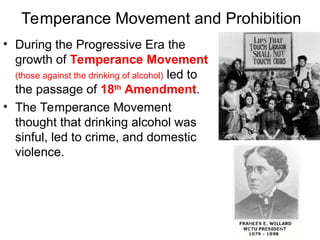 Temperance Movement and Prohibition
• During the Progressive Era the
growth of Temperance Movement
(those against the drinking of alcohol) led to
the passage of 18th
Amendment.
• The Temperance Movement
thought that drinking alcohol was
sinful, led to crime, and domestic
violence.
 