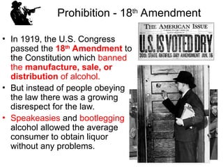 Prohibition - 18th
Amendment
• In 1919, the U.S. Congress
passed the 18th
Amendment to
the Constitution which banned
the manufacture, sale, or
distribution of alcohol.
• But instead of people obeying
the law there was a growing
disrespect for the law.
• Speakeasies and bootlegging
alcohol allowed the average
consumer to obtain liquor
without any problems.
 