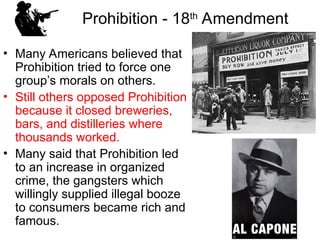 Prohibition - 18th
Amendment
• Many Americans believed that
Prohibition tried to force one
group’s morals on others.
• Still others opposed Prohibition
because it closed breweries,
bars, and distilleries where
thousands worked.
• Many said that Prohibition led
to an increase in organized
crime, the gangsters which
willingly supplied illegal booze
to consumers became rich and
famous.
 