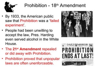 • By 1933, the American public
saw that Prohibition was a ‘failed
experiment’.
• People had been unwilling to
accept the law, Pres. Harding
even served alcohol in the White
House.
• The 21st
Amendment repealed
or did away with Prohibition.
• Prohibition proved that unpopular
laws are often unenforceable.
Prohibition - 18th
Amendment
 
