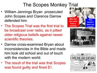 • William Jennings Bryan prosecuted
John Scopes and Clarence Darrow
defended him.
• The Scopes Trial was the first trial to
be broadcast over radio, as it pitted
older religious beliefs against newer
scientific theories.
• Darrow cross-examined Bryan about
inconsistencies in the Bible and made
him look old school and out of touch
with the modern world.
• The result of the trial was that Scopes
was found guilty and fined $1.
The Scopes Monkey Trial
Man did
not come
from a
monkey
You
haven’t
seen my
cousin
 