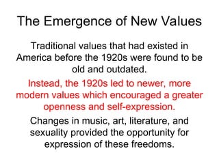 The Emergence of New Values
Traditional values that had existed in
America before the 1920s were found to be
old and outdated.
Instead, the 1920s led to newer, more
modern values which encouraged a greater
openness and self-expression.
Changes in music, art, literature, and
sexuality provided the opportunity for
expression of these freedoms.
 