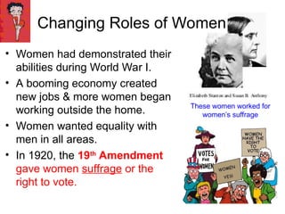 Changing Roles of Women
• Women had demonstrated their
abilities during World War I.
• A booming economy created
new jobs & more women began
working outside the home.
• Women wanted equality with
men in all areas.
• In 1920, the 19th
Amendment
gave women suffrage or the
right to vote.
These women worked for
women’s suffrage
 