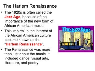 The Harlem Renaissance
• The 1920s is often called the
Jazz Age, because of the
importance of the new form of
African American music.
• This ‘rebirth’ in the interest of
the African American culture
became known as the
“Harlem Renaissance”.
• The Renaissance was more
than just about the music, it
included dance, visual arts,
literature, and poetry.
 