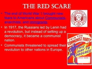 The Red Scare
• The end of World War 1 brought new
fears to Americans about Communists,
anarchists, and immigrants.
• In 1917, the Russians led by Lenin had
a revolution, but instead of setting up a
democracy, it became a communist
nation.
• Communists threatened to spread their
revolution to other nations in Europe.
 