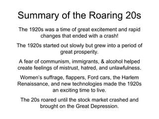 Summary of the Roaring 20s
The 1920s was a time of great excitement and rapid
changes that ended with a crash!
The 1920s started out slowly but grew into a period of
great prosperity.
A fear of communism, immigrants, & alcohol helped
create feelings of mistrust, hatred, and unlawfulness.
Women’s suffrage, flappers, Ford cars, the Harlem
Renaissance, and new technologies made the 1920s
an exciting time to live.
The 20s roared until the stock market crashed and
brought on the Great Depression.
 