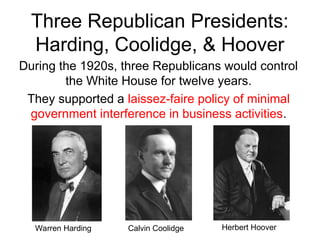 Three Republican Presidents:
Harding, Coolidge, & Hoover
During the 1920s, three Republicans would control
the White House for twelve years.
They supported a laissez-faire policy of minimal
government interference in business activities.
Warren Harding Herbert Hoover
Calvin Coolidge
 