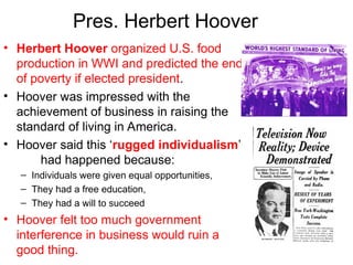 Pres. Herbert Hoover
• Herbert Hoover organized U.S. food
production in WWI and predicted the end
of poverty if elected president.
• Hoover was impressed with the
achievement of business in raising the
standard of living in America.
• Hoover said this ‘rugged individualism’
had happened because:
– Individuals were given equal opportunities,
– They had a free education,
– They had a will to succeed
• Hoover felt too much government
interference in business would ruin a
good thing.
 