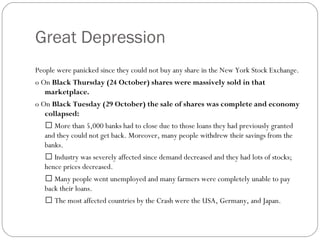 Great Depression
People were panicked since they could not buy any share in the New York Stock Exchange.
o On Black Thursday (24 October) shares were massively sold in that
marketplace.
o On Black Tuesday (29 October) the sale of shares was complete and economy
collapsed:
 More than 5,000 banks had to close due to those loans they had previously granted
and they could not get back. Moreover, many people withdrew their savings from the
banks.
 Industry was severely affected since demand decreased and they had lots of stocks;
hence prices decreased.
 Many people went unemployed and many farmers were completely unable to pay
back their loans.
 The most affected countries by the Crash were the USA, Germany, and Japan.
 