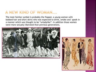 The most familar symbol is probably the flapper, a young woman with
bobbed hair and short skirts who was expected to drink, smoke and speak in
a manner which was thought to be “unladylike”. In addition those women
were more sexually liberated than previous generations.
 