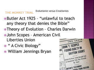 Evolutionist versus Creationists
Butler Act 1925 – “unlawful to teach
any theory that denies the Bible”
Theory of Evolution – Charles Darwin
John Scopes – American Civil
Liberties Union
 “ A Civic Biology”
 William Jennings Bryan
 