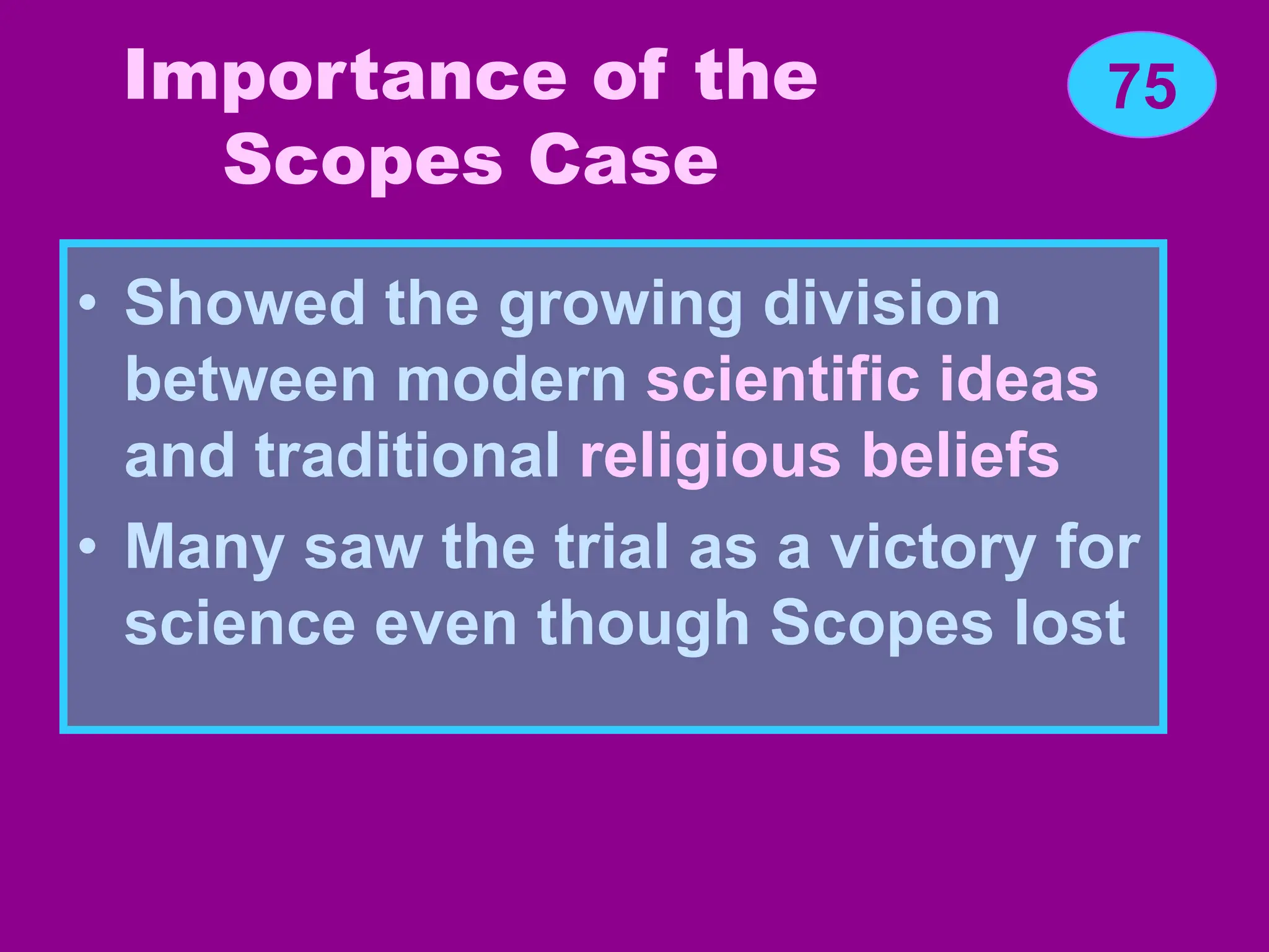 Importance of the
Scopes Case
• Showed the growing division
between modern scientific ideas
and traditional religious beliefs
• Many saw the trial as a victory for
science even though Scopes lost
75
 