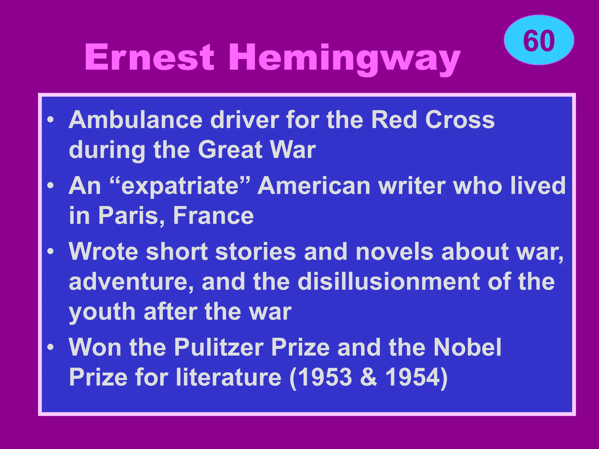 Ernest Hemingway
• Ambulance driver for the Red Cross
during the Great War
• An “expatriate” American writer who lived
in Paris, France
• Wrote short stories and novels about war,
adventure, and the disillusionment of the
youth after the war
• Won the Pulitzer Prize and the Nobel
Prize for literature (1953 & 1954)
60
 