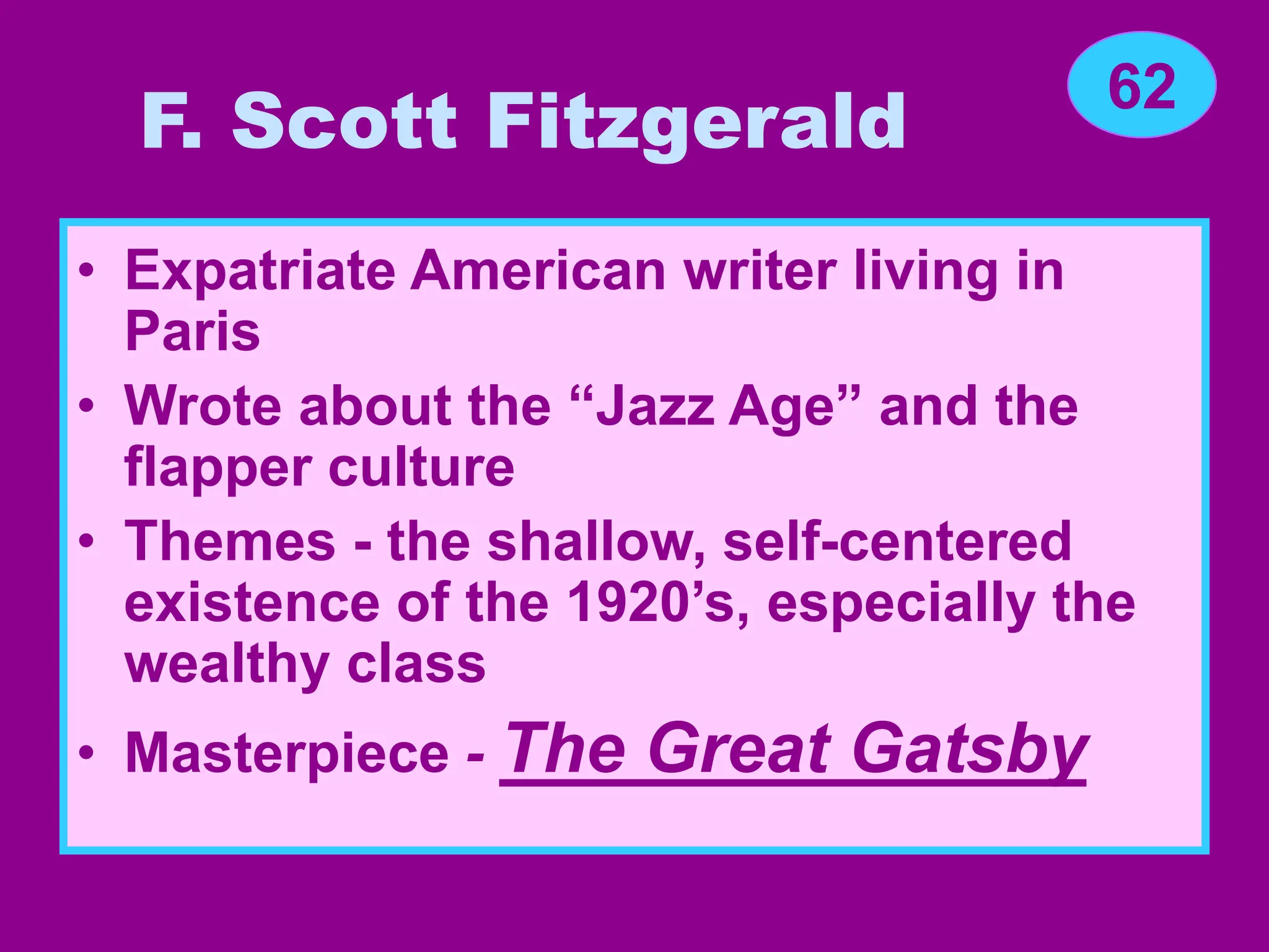 F. Scott Fitzgerald
• Expatriate American writer living in
Paris
• Wrote about the “Jazz Age” and the
flapper culture
• Themes - the shallow, self-centered
existence of the 1920’s, especially the
wealthy class
• Masterpiece - The Great Gatsby
62
 