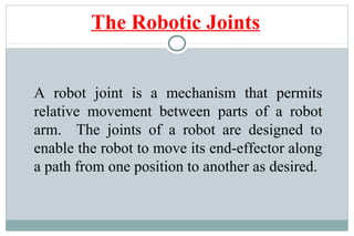 A robot joint is a mechanism that permits
relative movement between parts of a robot
arm. The joints of a robot are designed to
enable the robot to move its end-effector along
a path from one position to another as desired.
The Robotic Joints
 
