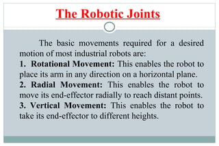The Robotic Joints
The basic movements required for a desired
motion of most industrial robots are:
1. Rotational Movement: This enables the robot to
place its arm in any direction on a horizontal plane.
2. Radial Movement: This enables the robot to
move its end-effector radially to reach distant points.
3. Vertical Movement: This enables the robot to
take its end-effector to different heights.
 