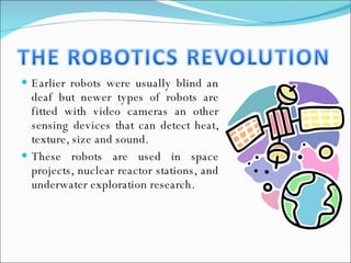 Earlier robots were usually blind an deaf but newer types of robots are fitted with video cameras an other sensing devices that can detect heat, texture, size and sound. These robots are used in space projects, nuclear reactor stations, and underwater exploration research. 