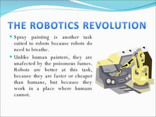 Spray painting is another task suited to robots because robots do need to breathe. Unlike human painters, they are unafected by the poisonous fumes. Robots are better at this task, because they are faster or cheaper than humans, but because they work in a place where humans cannot. 
