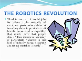 Third in the list of useful jobs for robots is the assembly of electronic parts robots shine at installing chips in printed circuit boards because of a capability that robots have that people don’t. “This automatic accuracy is particularly valuable in this kind of industry because locating and fixing mistakes is costly”. 