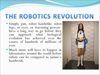 Simply put, robot handslike robot legs, or eyes, or reasoning powers-have a long way to go before they can approach what biological evolution has achieved over the course of hundreds of millions of year.  Much more will have to happen in laboratories around the world before robots can be compared to nature’s handwork. 